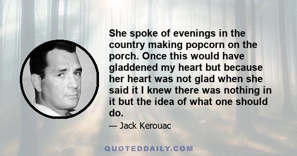 She spoke of evenings in the country making popcorn on the porch. Once this would have gladdened my heart but because her heart was not glad when she said it I knew there was nothing in it but the idea of what one