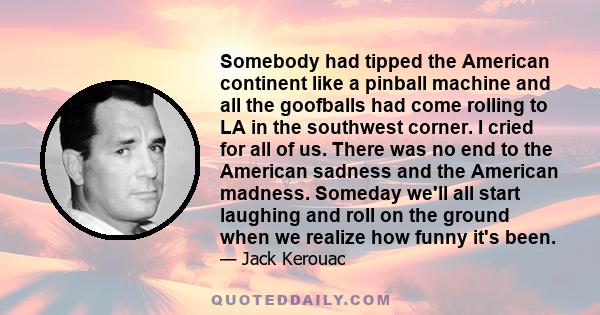 Somebody had tipped the American continent like a pinball machine and all the goofballs had come rolling to LA in the southwest corner. I cried for all of us. There was no end to the American sadness and the American