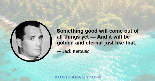 Something good will come out of all things yet — And it will be golden and eternal just like that.