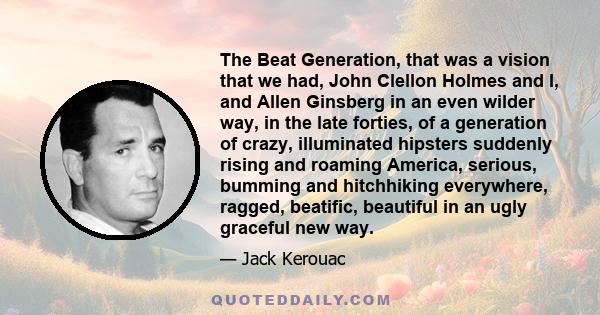 The Beat Generation, that was a vision that we had, John Clellon Holmes and I, and Allen Ginsberg in an even wilder way, in the late forties, of a generation of crazy, illuminated hipsters suddenly rising and roaming