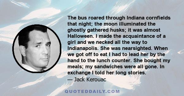 The bus roared through Indiana cornfields that night; the moon illuminated the ghostly gathered husks; it was almost Halloween. I made the acquaintance of a girl and we necked all the way to Indianapolis. She was