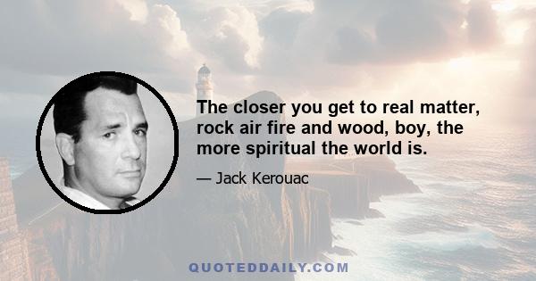 The closer you get to real matter, rock air fire and wood, boy, the more spiritual the world is.