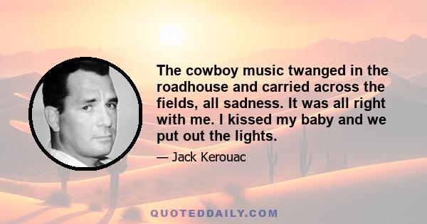 The cowboy music twanged in the roadhouse and carried across the fields, all sadness. It was all right with me. I kissed my baby and we put out the lights.