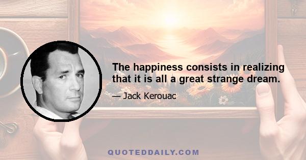 The happiness consists in realizing that it is all a great strange dream.