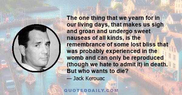 The one thing that we yearn for in our living days, that makes us sigh and groan and undergo sweet nauseas of all kinds, is the remembrance of some lost bliss that was probably experienced in the womb and can only be