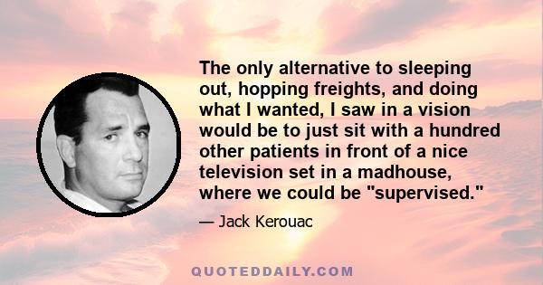 The only alternative to sleeping out, hopping freights, and doing what I wanted, I saw in a vision would be to just sit with a hundred other patients in front of a nice television set in a madhouse, where we could be