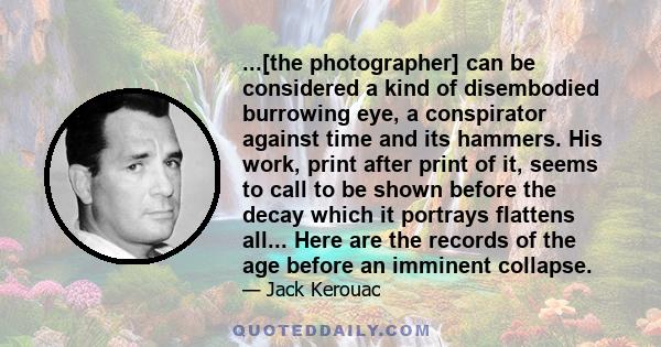 ...[the photographer] can be considered a kind of disembodied burrowing eye, a conspirator against time and its hammers. His work, print after print of it, seems to call to be shown before the decay which it portrays