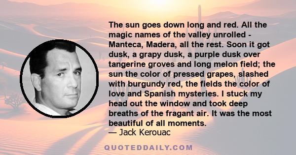 The sun goes down long and red. All the magic names of the valley unrolled - Manteca, Madera, all the rest. Soon it got dusk, a grapy dusk, a purple dusk over tangerine groves and long melon field; the sun the color of