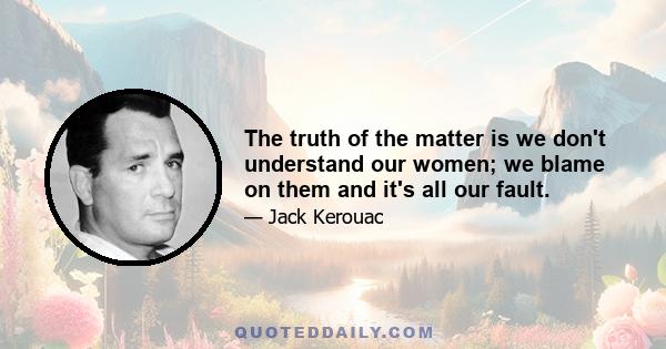 The truth of the matter is we don't understand our women; we blame on them and it's all our fault.