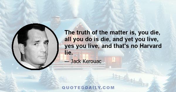 The truth of the matter is, you die, all you do is die, and yet you live, yes you live, and that's no Harvard lie.