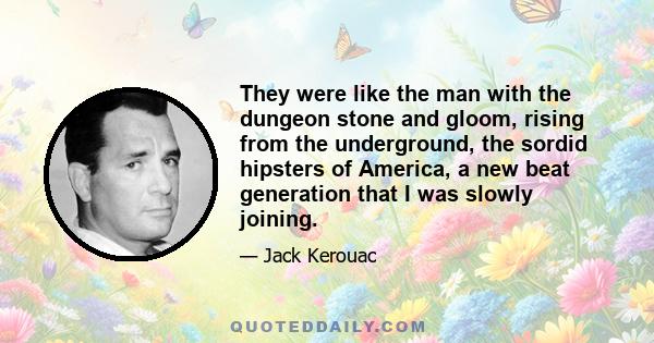 They were like the man with the dungeon stone and gloom, rising from the underground, the sordid hipsters of America, a new beat generation that I was slowly joining.