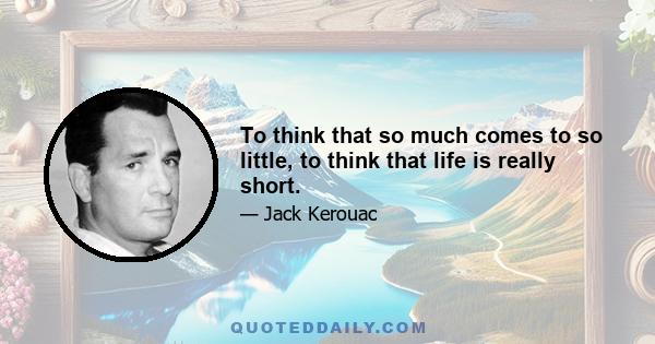 To think that so much comes to so little, to think that life is really short.