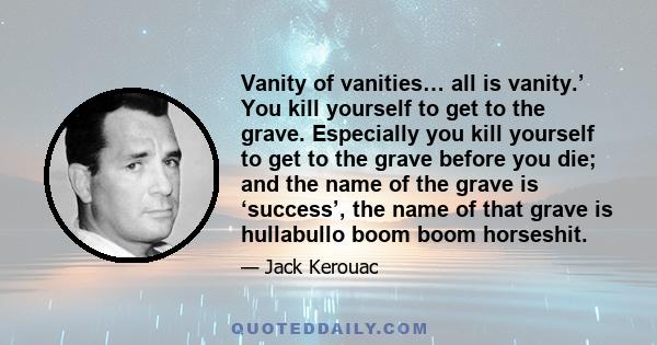 Vanity of vanities… all is vanity.’ You kill yourself to get to the grave. Especially you kill yourself to get to the grave before you die; and the name of the grave is ‘success’, the name of that grave is hullabullo