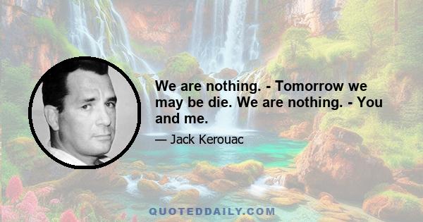 We are nothing. - Tomorrow we may be die. We are nothing. - You and me.