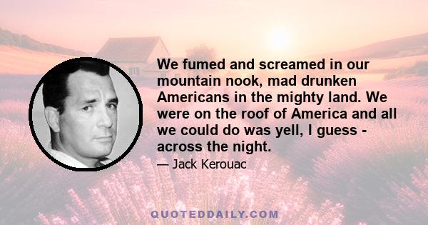 We fumed and screamed in our mountain nook, mad drunken Americans in the mighty land. We were on the roof of America and all we could do was yell, I guess - across the night.