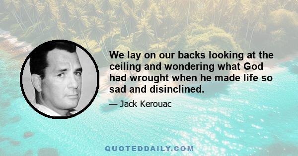 We lay on our backs looking at the ceiling and wondering what God had wrought when he made life so sad and disinclined.