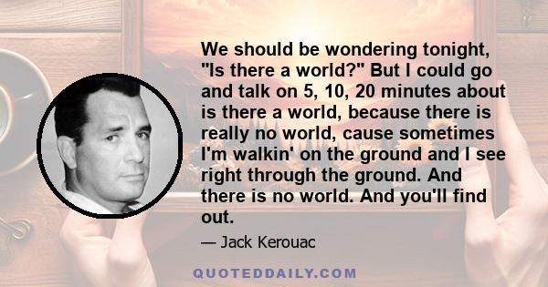 We should be wondering tonight, Is there a world? But I could go and talk on 5, 10, 20 minutes about is there a world, because there is really no world, cause sometimes I'm walkin' on the ground and I see right through