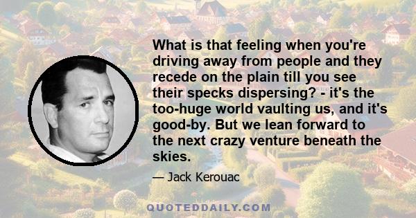 What is that feeling when you're driving away from people and they recede on the plain till you see their specks dispersing? - it's the too-huge world vaulting us, and it's good-by. But we lean forward to the next crazy 