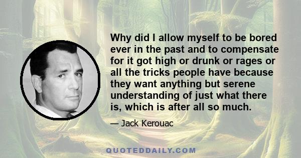 Why did I allow myself to be bored ever in the past and to compensate for it got high or drunk or rages or all the tricks people have because they want anything but serene understanding of just what there is, which is