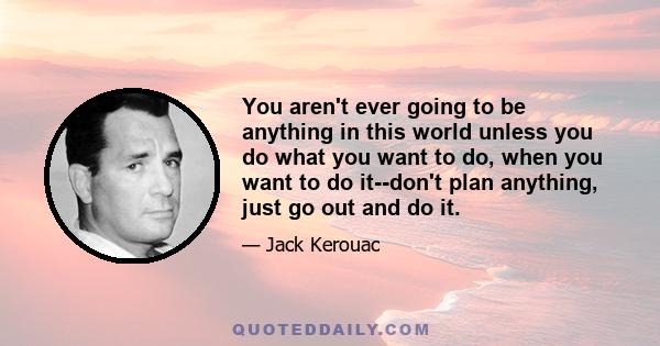 You aren't ever going to be anything in this world unless you do what you want to do, when you want to do it--don't plan anything, just go out and do it.