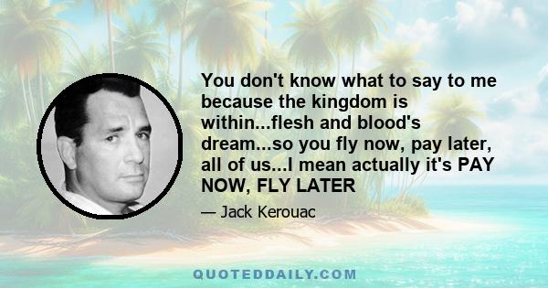 You don't know what to say to me because the kingdom is within...flesh and blood's dream...so you fly now, pay later, all of us...I mean actually it's PAY NOW, FLY LATER