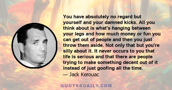 You have absolutely no regard but yourself and your damned kicks. All you think about is what's hanging between your legs and how much money or fun you can get out of people and then you just throw them aside. Not only