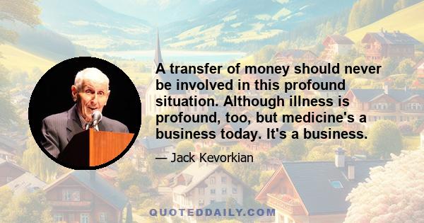 A transfer of money should never be involved in this profound situation. Although illness is profound, too, but medicine's a business today. It's a business.