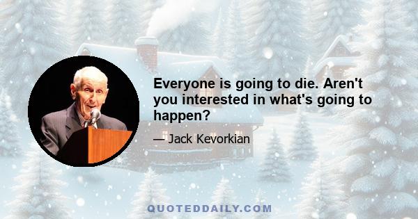 Everyone is going to die. Aren't you interested in what's going to happen?