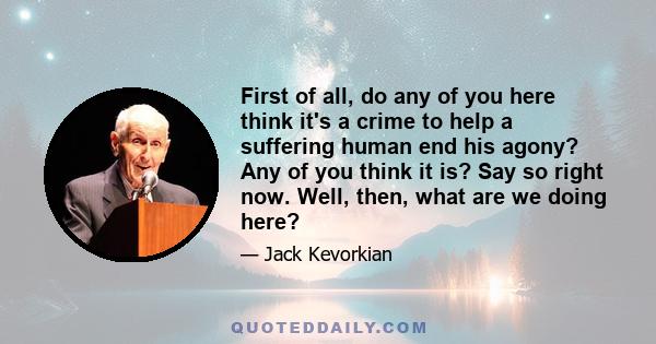 First of all, do any of you here think it's a crime to help a suffering human end his agony? Any of you think it is? Say so right now. Well, then, what are we doing here?