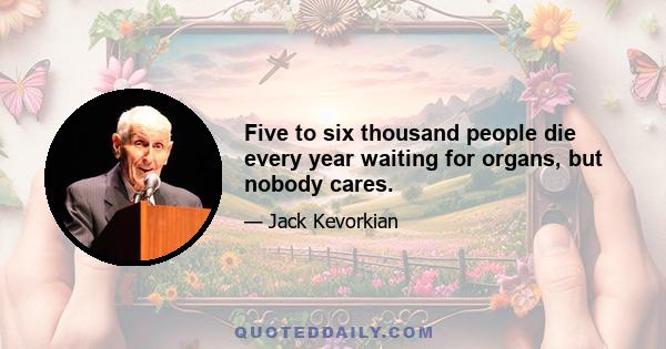 Five to six thousand people die every year waiting for organs, but nobody cares.