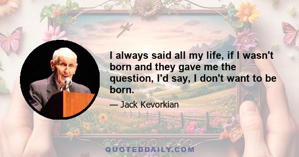 I always said all my life, if I wasn't born and they gave me the question, I'd say, I don't want to be born.