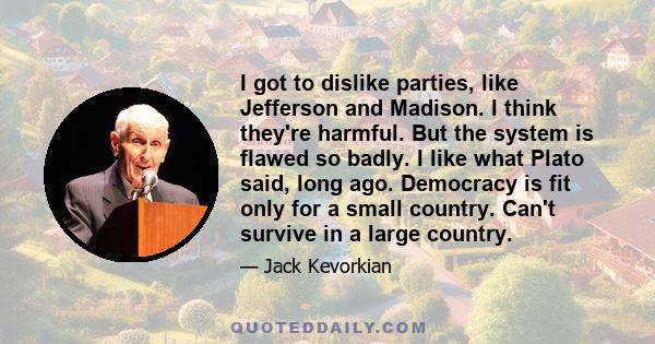 I got to dislike parties, like Jefferson and Madison. I think they're harmful. But the system is flawed so badly. I like what Plato said, long ago. Democracy is fit only for a small country. Can't survive in a large