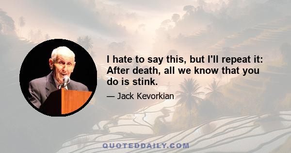 I hate to say this, but I'll repeat it: After death, all we know that you do is stink.