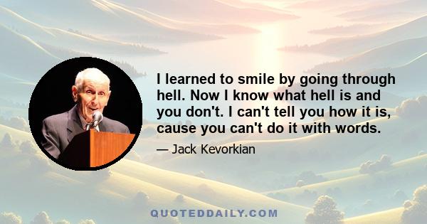 I learned to smile by going through hell. Now I know what hell is and you don't. I can't tell you how it is, cause you can't do it with words.