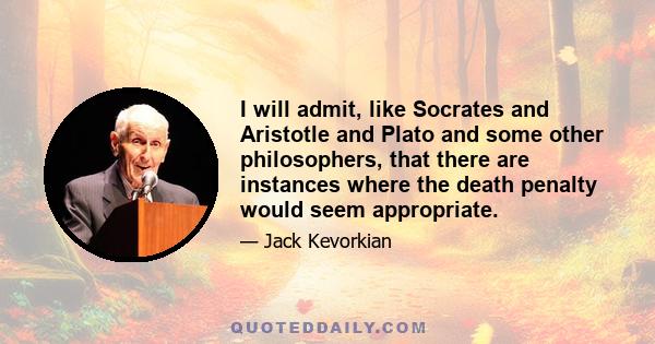 I will admit, like Socrates and Aristotle and Plato and some other philosophers, that there are instances where the death penalty would seem appropriate.