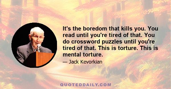 It's the boredom that kills you. You read until you're tired of that. You do crossword puzzles until you're tired of that. This is torture. This is mental torture.