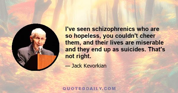 I've seen schizophrenics who are so hopeless, you couldn't cheer them, and their lives are miserable and they end up as suicides. That's not right.