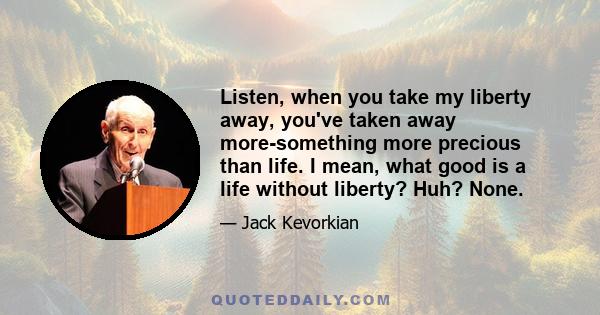 Listen, when you take my liberty away, you've taken away more-something more precious than life. I mean, what good is a life without liberty? Huh? None.