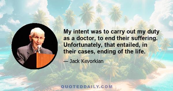 My intent was to carry out my duty as a doctor, to end their suffering. Unfortunately, that entailed, in their cases, ending of the life.