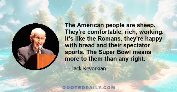 The American people are sheep. They're comfortable, rich, working. It's like the Romans, they're happy with bread and their spectator sports. The Super Bowl means more to them than any right.