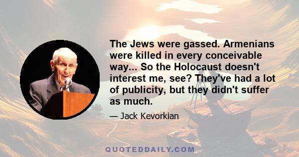 The Jews were gassed. Armenians were killed in every conceivable way... So the Holocaust doesn't interest me, see? They've had a lot of publicity, but they didn't suffer as much.