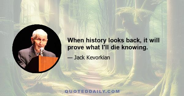 When history looks back, it will prove what I'll die knowing.