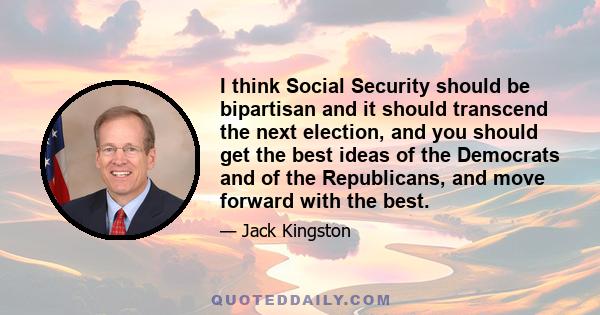 I think Social Security should be bipartisan and it should transcend the next election, and you should get the best ideas of the Democrats and of the Republicans, and move forward with the best.