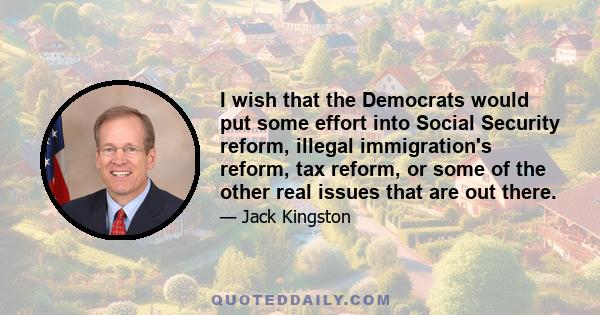 I wish that the Democrats would put some effort into Social Security reform, illegal immigration's reform, tax reform, or some of the other real issues that are out there.