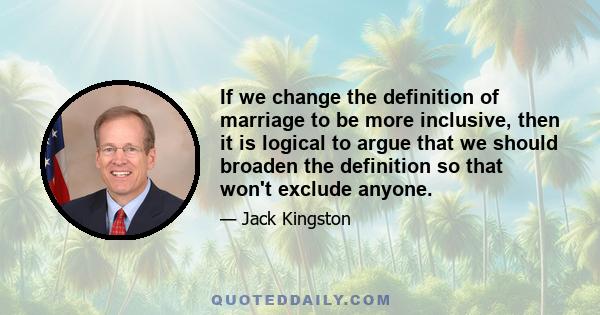 If we change the definition of marriage to be more inclusive, then it is logical to argue that we should broaden the definition so that won't exclude anyone.