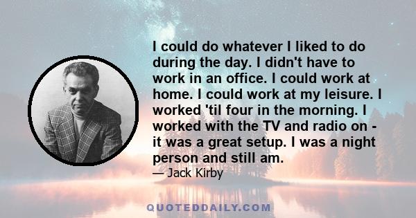 I could do whatever I liked to do during the day. I didn't have to work in an office. I could work at home. I could work at my leisure. I worked 'til four in the morning. I worked with the TV and radio on - it was a