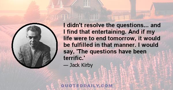 I didn't resolve the questions... and I find that entertaining. And if my life were to end tomorrow, it would be fulfilled in that manner. I would say, 'The questions have been terrific.'