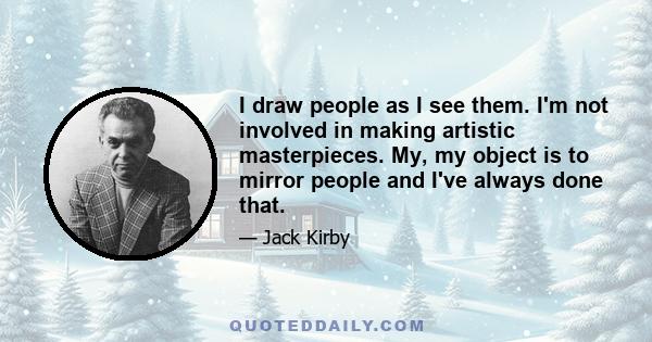 I draw people as I see them. I'm not involved in making artistic masterpieces. My, my object is to mirror people and I've always done that.