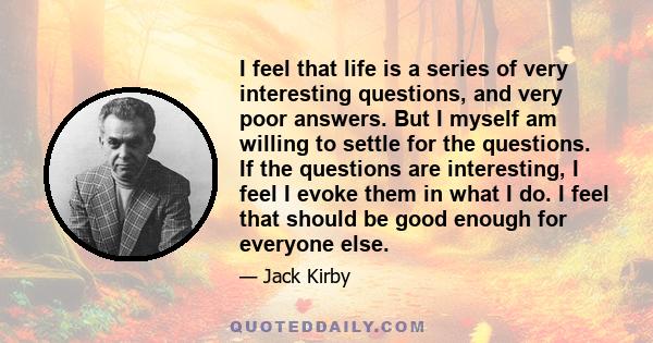 I feel that life is a series of very interesting questions, and very poor answers. But I myself am willing to settle for the questions. If the questions are interesting, I feel I evoke them in what I do. I feel that