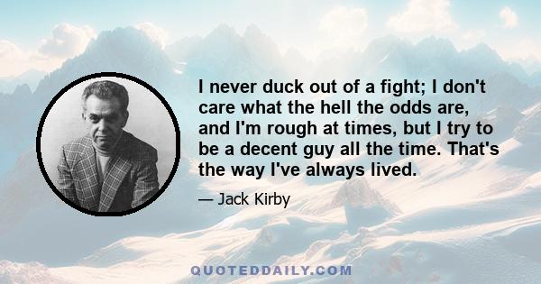 I never duck out of a fight; I don't care what the hell the odds are, and I'm rough at times, but I try to be a decent guy all the time. That's the way I've always lived.